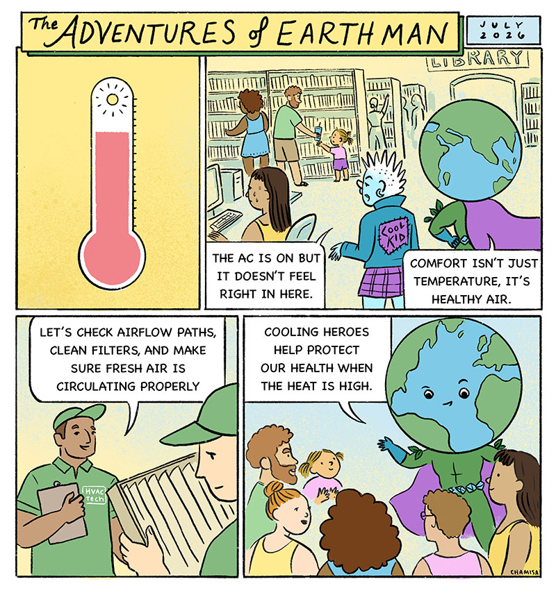 A summer heat wave hits, and indoor spaces across town. Community spaces fill up as people seek relief from the heat. Cooling systems are working overtime and spaces start to feel uncomfortable. Cool Kid: “The AC is on, but it doesn’t feel right in here.” EARTH Man: “Comfort isn’t just temperature, it’s healthy air.” EARTH Man calls in HVAC technicians, who check airflow paths, clean filters, and make sure fresh air is circulating properly while cooling systems run. As clean, cool air moves through the building, people feel better. EARTH Man: “Cooling heroes help protect our health when the heat is high.”