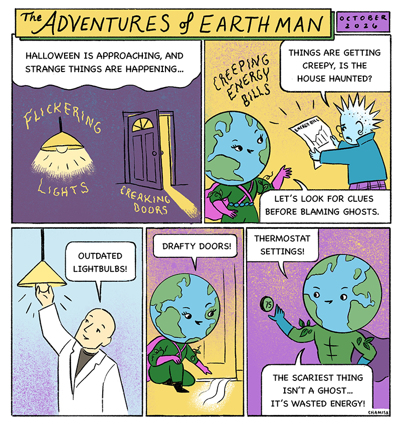 As Halloween approaches, strange things start happening around town. Lights flicker, doors creak, and energy bills rise for no clear reason. Cool Kid: “Is the house haunted?” Earth Woman: “Let’s look for clues before blaming ghosts.” Earth Woman gathers the Energy Detectives (Dr. Chill, Cool Kid, etc.) to solve the mystery. “Ghosts” are forgotten lights, drafty doors, thermostat settings The Energy Detectives fix issues. EARTH Man: “The scariest thing isn’t a ghost… it’s wasted energy!”