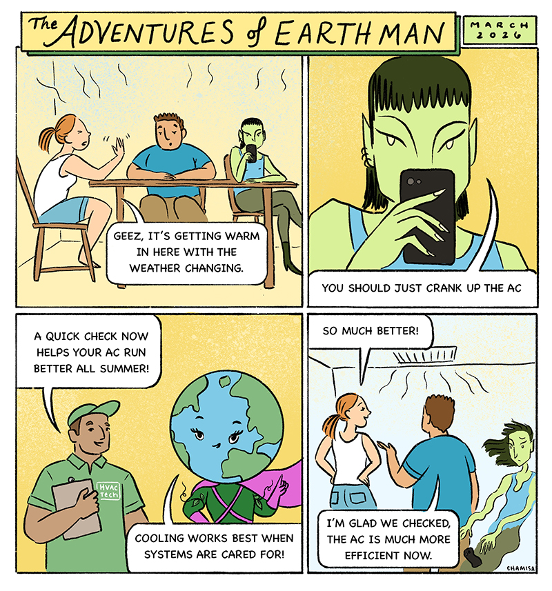 As spring arrives, homes and buildings are getting ready for warmer weather. Some systems are working harder than they should, wasting energy and driving up costs. Cool Creep, encourages people to ignore their systems and just turn the AC colder. An HVAC technician arrives for the community’s annual spring service visits. “A quick check now helps your AC run better all summer.” EARTH Woman: “Cooling works best when systems are cared for.” Cool Creep fades away when systems start running smoothly again.